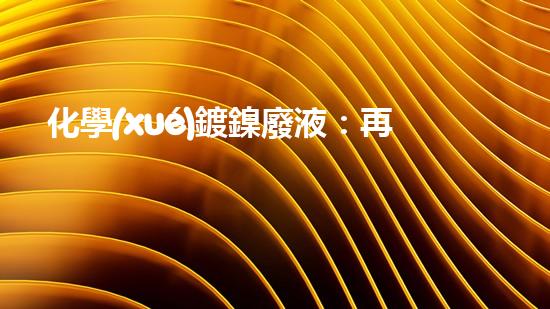 化學(xué)鍍鎳廢液：再生利用，守護(hù)環(huán)境！
